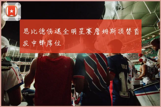 恩比德伤退全明星赛詹姆斯顶替首发中锋席位