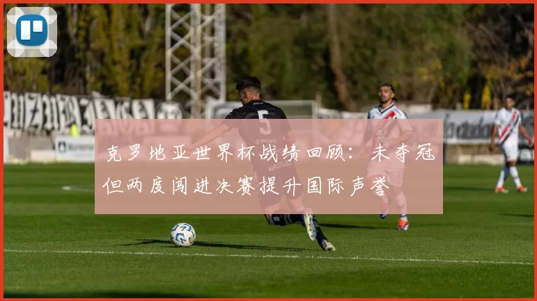 克罗地亚世界杯战绩回顾：未夺冠但两度闯进决赛提升国际声誉