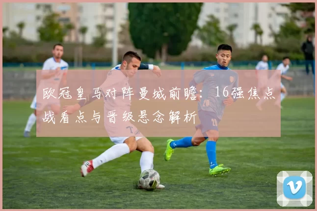欧冠皇马对阵曼城前瞻：16强焦点战看点与晋级悬念解析