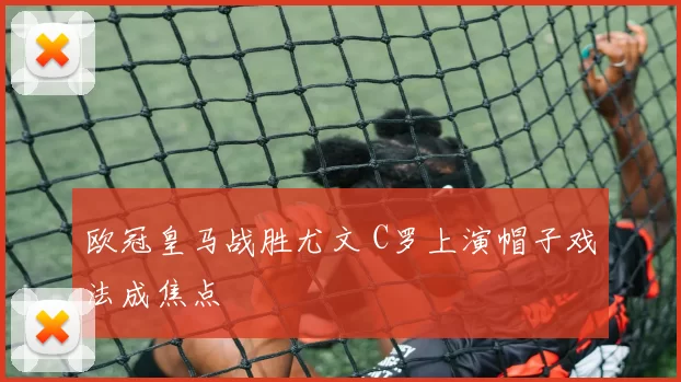 欧冠皇马战胜尤文 C罗上演帽子戏法成焦点