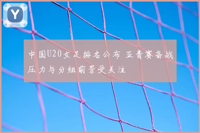 中国U20女足排名公布 亚青赛备战压力与分组前景受关注