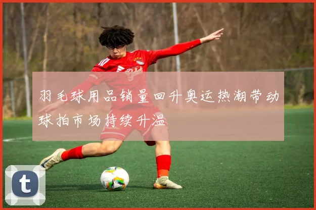 羽毛球用品销量回升奥运热潮带动球拍市场持续升温