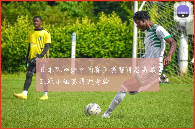 日本队回归中国赛区调整阵容备战亚冠小组赛再迎考验