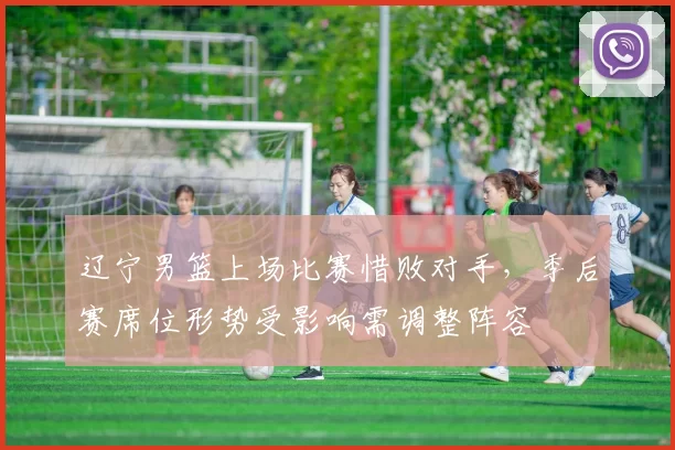 辽宁男篮上场比赛惜败对手,季后赛席位形势受影响需调整阵容