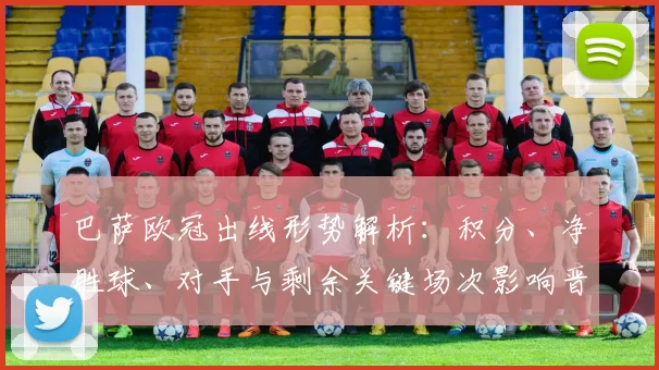 巴萨欧冠出线形势解析:积分、净胜球、对手与剩余关键场次影响晋级