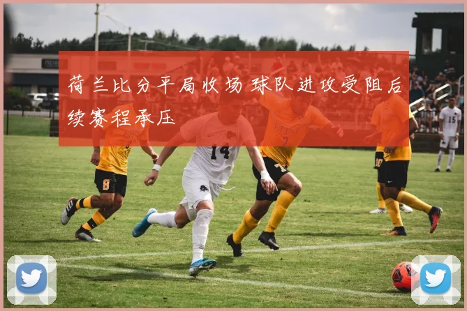 荷兰比分平局收场 球队进攻受阻后续赛程承压
