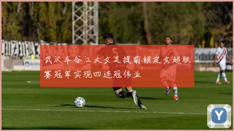 武汉车谷江大女足提前锁定女超联赛冠军实现四连冠伟业