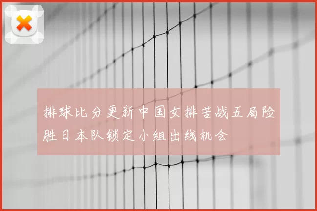 排球比分更新中国女排苦战五局险胜日本队锁定小组出线机会