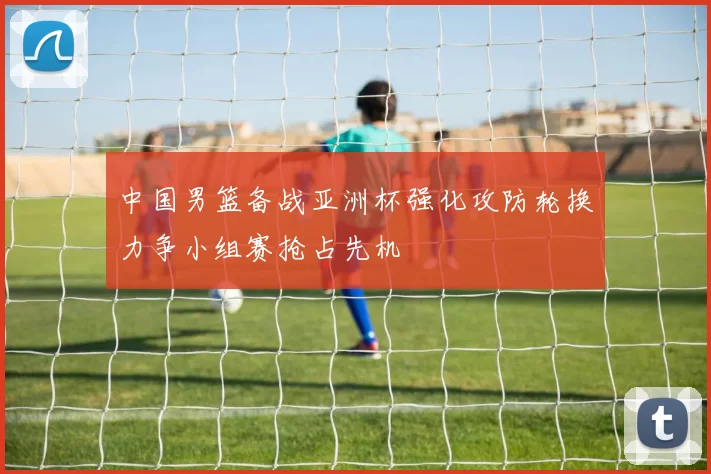 中国男篮备战亚洲杯强化攻防轮换力争小组赛抢占先机