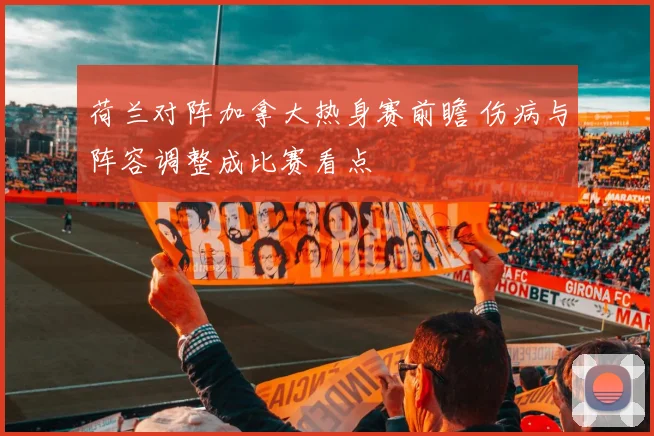 荷兰对阵加拿大热身赛前瞻 伤病与阵容调整成比赛看点