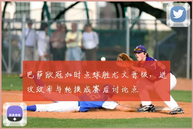 巴萨欧冠加时点球胜尤文晋级,进攻效率与轮换成赛后讨论点