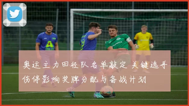奥运主力田径队名单敲定 关键选手伤停影响奖牌分配与备战计划