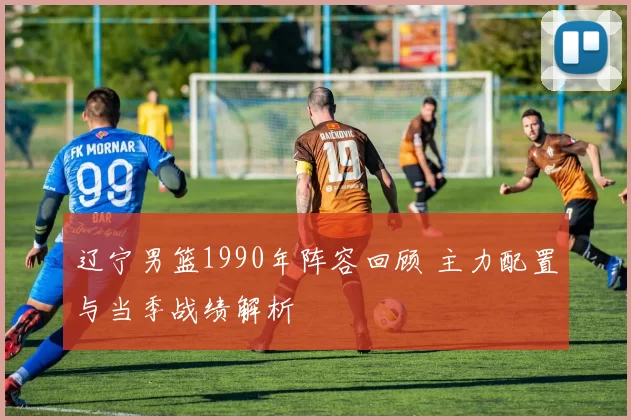 辽宁男篮1990年阵容回顾 主力配置与当季战绩解析