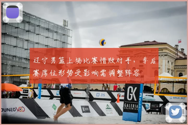 辽宁男篮上场比赛惜败对手,季后赛席位形势受影响需调整阵容