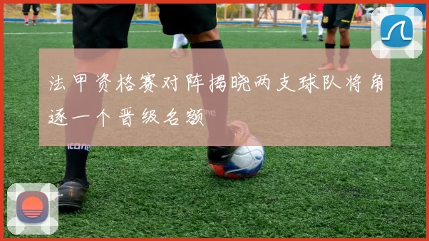 法甲资格赛对阵揭晓两支球队将角逐一个晋级名额