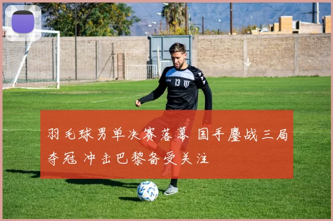 羽毛球男单决赛落幕 国手鏖战三局夺冠 冲击巴黎备受关注