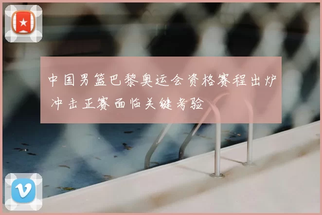中国男篮巴黎奥运会资格赛程出炉 冲击正赛面临关键考验