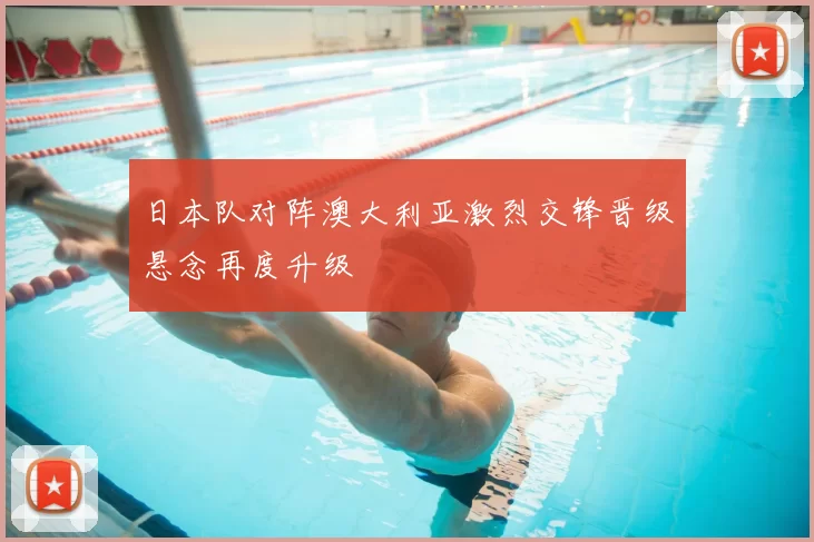 日本队对阵澳大利亚激烈交锋晋级悬念再度升级