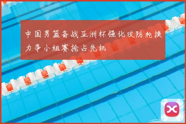 中国男篮备战亚洲杯强化攻防轮换力争小组赛抢占先机