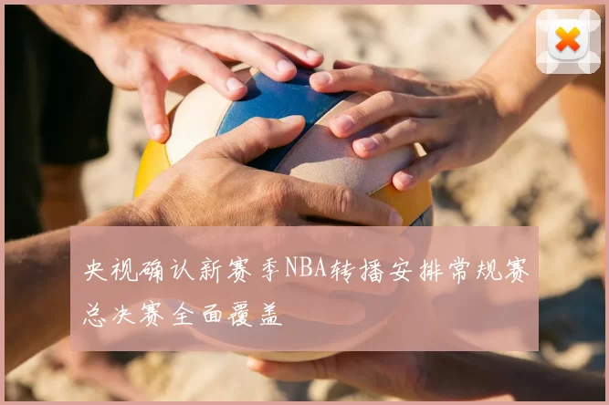 央视确认新赛季NBA转播安排常规赛总决赛全面覆盖