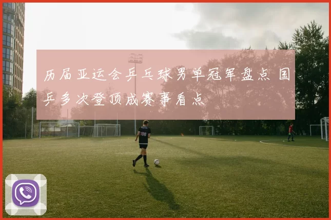 历届亚运会乒乓球男单冠军盘点 国乒多次登顶成赛事看点