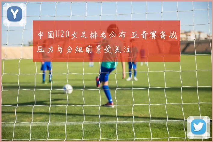 中国U20女足排名公布 亚青赛备战压力与分组前景受关注