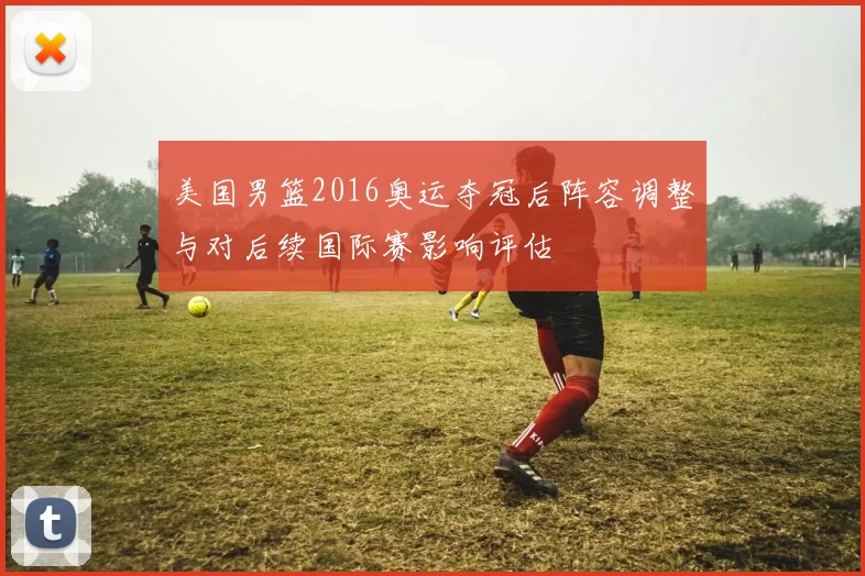 美国男篮2016奥运夺冠后阵容调整与对后续国际赛影响评估