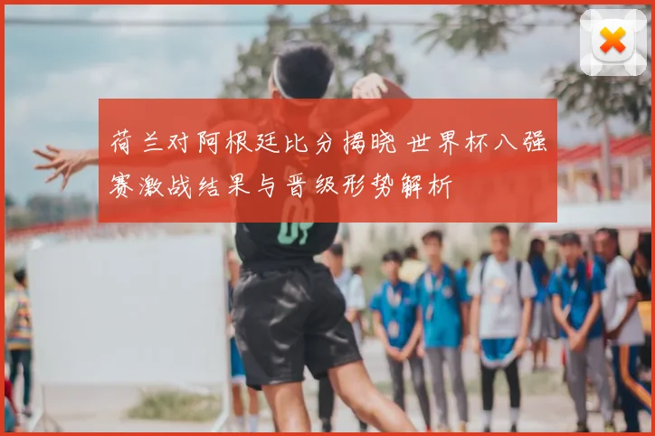 荷兰对阿根廷比分揭晓 世界杯八强赛激战结果与晋级形势解析