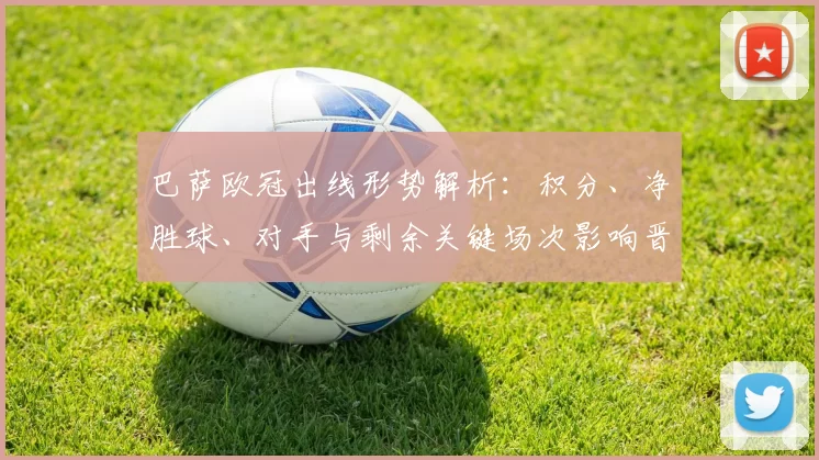 巴萨欧冠出线形势解析:积分、净胜球、对手与剩余关键场次影响晋级