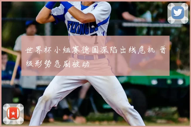 世界杯小组赛德国深陷出线危机 晋级形势急剧被动