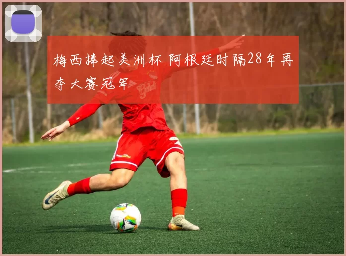 梅西捧起美洲杯 阿根廷时隔28年再夺大赛冠军